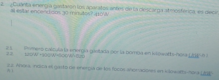 Cuánta energía gastaron los áparatos antes de la descarga atmosférica, es decir, 
al estar encend dos 30 minutos? 410W 
2.1. Primero calcula la energía gastada por la bomba en kilowatts-hora ((W-h ). 
2.2. 120W +10 0W+600W=820
2.2. Ahora, indica el gasto de energia de los focos ahorradores en kilowatts-hora ( W- 
h ).