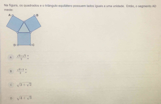 Na figura, os quadrados e o triângulo equilátero possuem lados iguais a uma unidade. Então, o segmento AD
mede:
A B
D C
A  (sqrt(6)+sqrt(2))/2 beginarrayr wedge  to endarray
B  (sqrt(6)+3)/2 beginarrayr wedge
C sqrt(3+sqrt 2)
D sqrt(4+sqrt 3)