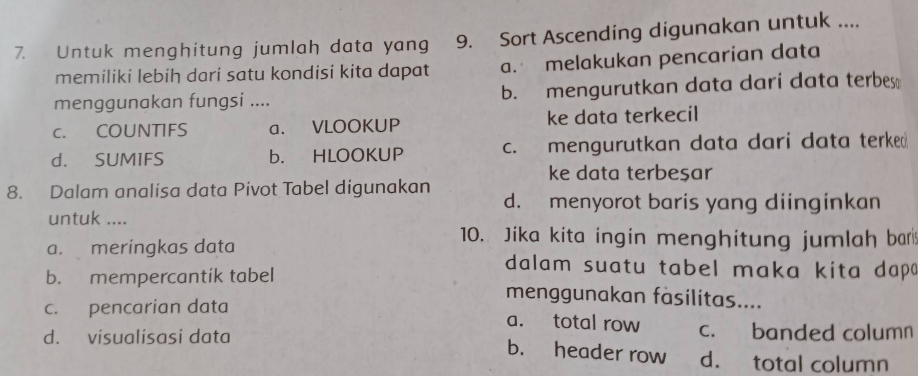 Untuk menghitung jumlah data yang 9. Sort Ascending digunakan untuk ....
memiliki lebiḥ dari satu kondisi kita dapat
a. melakukan pencarian data
menggunakan fungsi .... b. mengurutkan data dari data terbes 
c. COUNTIFS a. VLOOKUP ke data terkecil
d. SUMIFS b. HLOOKUP c. mengurutkan data darí data terke
ke data terbeşar
8. Dalam analisa data Pivot Tabel digunakan
d. menyorot baris yang diinginkan
untuk ....
a. meringkas data
10. Jika kita ingin menghitung jumlah bar
dalam suatu tabel maka kita dap
b. mempercantik tabel menggunakan fäsilitas....
c. pencarian data a. total row
d. visualisasi data
c. banded column
b. header row d. total column