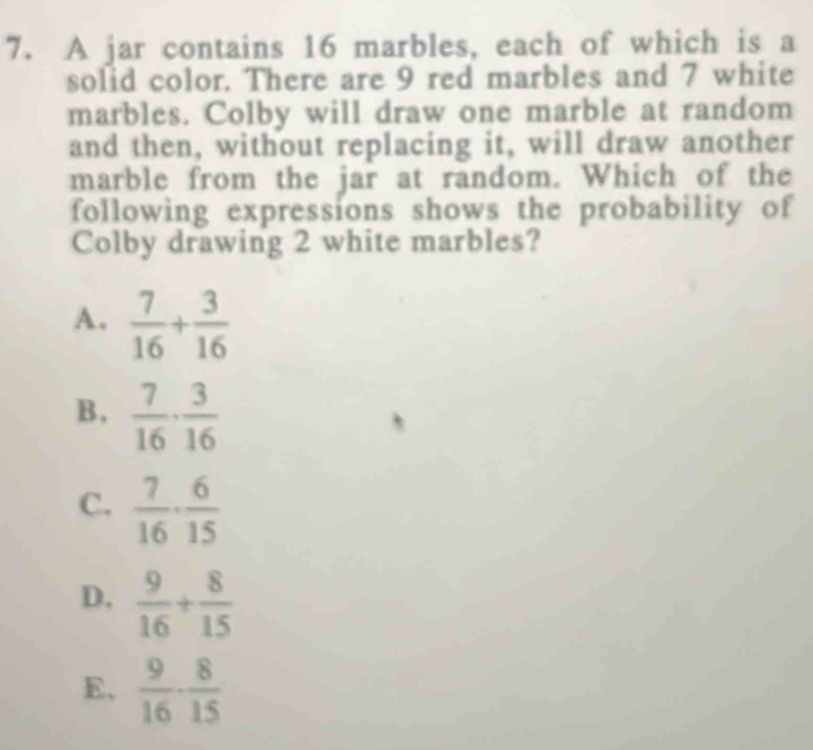 A jar contains 16 marbles, each of which is a
solid color. There are 9 red marbles and 7 white
marbles. Colby will draw one marble at random
and then, without replacing it, will draw another
marble from the jar at random. Which of the
following expressions shows the probability of
Colby drawing 2 white marbles?
A.  7/16 + 3/16 
B,  7/16 ·  3/16 
C.  7/16 ·  6/15 
D.  9/16 + 8/15 
E、  9/16 ·  8/15 