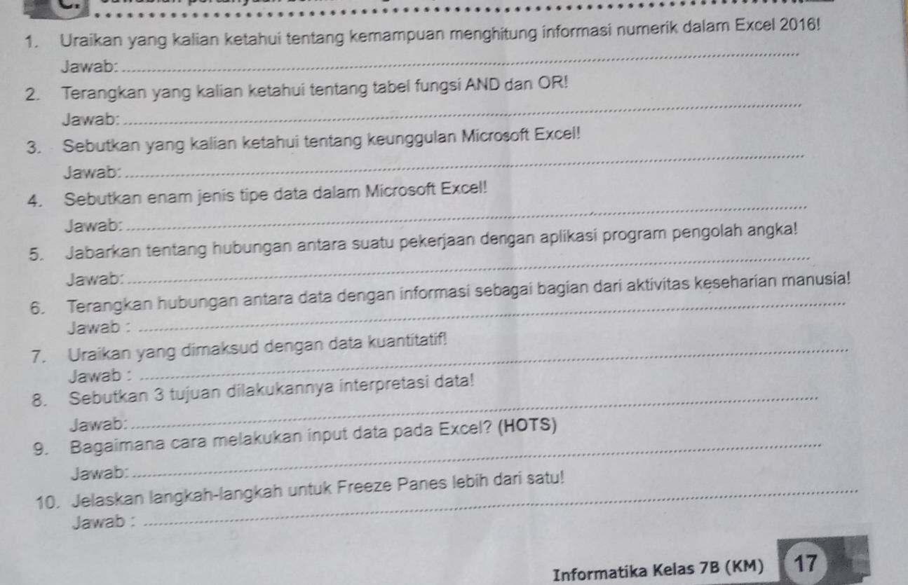 Uraikan yang kalian ketahui tentang kemampuan menghitung informasi numerik dalam Excel 2016! 
Jawab: 
_ 
2. Terangkan yang kalian ketahui tentang tabel fungsi AND dan OR! 
Jawab: 
_ 
3. Sebutkan yang kalian ketahui tentang keunggulan Microsoft Excel! 
Jawab: 
_ 
4. Sebutkan enam jenis tipe data dalam Microsoft Excel! 
Jawab: 
_ 
_ 
5. Jabarkan tentang hubungan antara suatu pekerjaan dengan aplikasi program pengolah angka! 
Jawab: 
6. Terangkan hubungan antara data dengan informasi sebagai bagian dari aktivitas keseharian manusia! 
Jawab : 
7. Uraikan yang dimaksud dengan data kuantitatif! 
Jawab : 
8. Sebutkan 3 tujuan dilakukannya interpretasi data! 
Jawab: 
_ 
9. Bagaimana cara melakukan input data pada Excel? (HOTS) 
Jawab: 
10. Jelaskan langkah-langkah untuk Freeze Panes lebih dari satu! 
Jawab : 
Informatika Kelas 7B (KM) 17