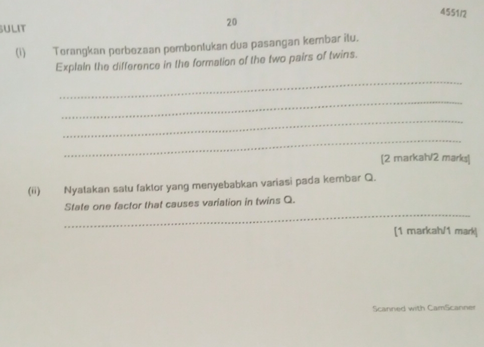 4551/2 
ULIT 
20 
(1) Terangkan perbezaan pembenlukan dua pasangan kembar ilu. 
Explain the difference in the formation of the two pairs of twins. 
_ 
_ 
_ 
_ 
[2 markah/2 marks] 
(ii) Nyalakan satu faktor yang menyebabkan variasi pada kembar Q. 
_ 
State one factor that causes variation in twins Q. 
[1 markah/1 mark] 
Scanned with CamScanner