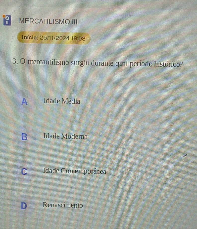 MERCATILISMO III
Início: 25/11/2024 19:03 
3. O mercantilismo surgiu durante qual período histórico?
A Idade Média
B Idade Moderna
C Idade Contemporânea
D Renascimento