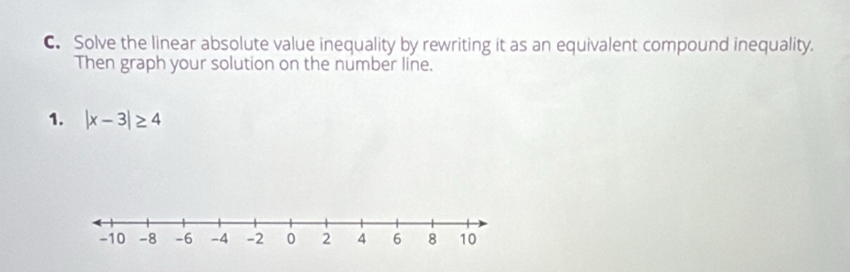 Solve the linear absolute value inequality by rewriting it as an equivalent compound inequality. 
Then graph your solution on the number line. 
1. |x-3|≥ 4