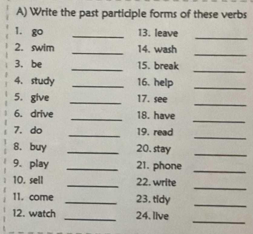 Write the past participle forms of these verbs 
1. go _13. leave 
_ 
_ 
2. swim _14. wash 
_ 
3. be _15. break 
4. study _16. help_ 
_ 
5. give _17. see 
_ 
6. drive _18. have 
_ 
7. do _19. read 
8. buy _20. stay_ 
9. play _21. phone_ 
_ 
10. sell _22. write 
11. come _23. tidy 
_ 
_ 
12. watch _24. llve