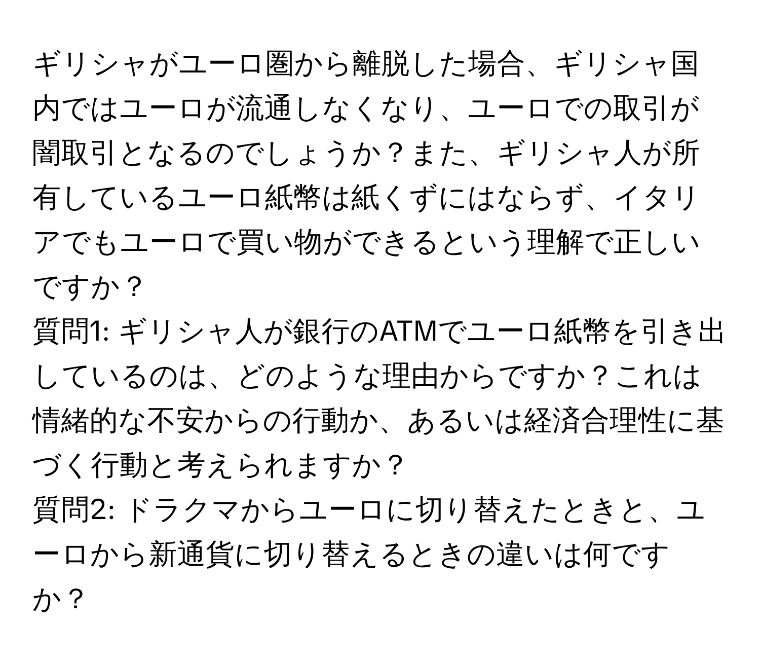 ギリシャがユーロ圏から離脱した場合、ギリシャ国内ではユーロが流通しなくなり、ユーロでの取引が闇取引となるのでしょうか？また、ギリシャ人が所有しているユーロ紙幣は紙くずにはならず、イタリアでもユーロで買い物ができるという理解で正しいですか？  
質問1: ギリシャ人が銀行のATMでユーロ紙幣を引き出しているのは、どのような理由からですか？これは情緒的な不安からの行動か、あるいは経済合理性に基づく行動と考えられますか？  
質問2: ドラクマからユーロに切り替えたときと、ユーロから新通貨に切り替えるときの違いは何ですか？