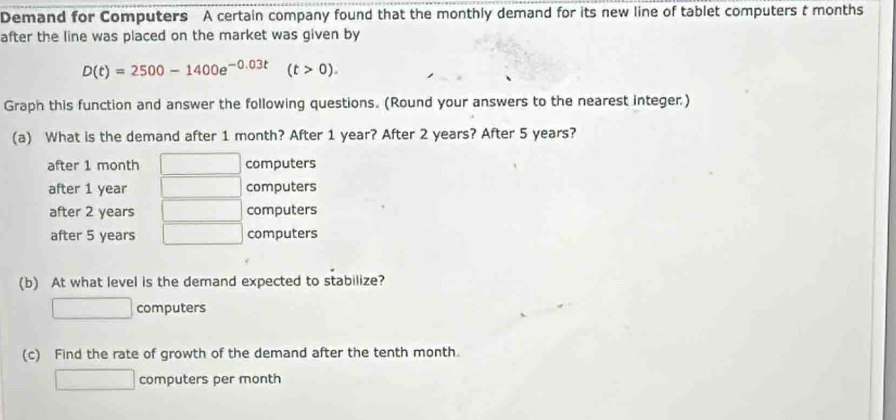 Demand for Computers A certain company found that the monthly demand for its new line of tablet computers t months
after the line was placed on the market was given by
D(t)=2500-1400e^(-0.03t) (t>0). 
Graph this function and answer the following questions. (Round your answers to the nearest integer)
(a) What is the demand after 1 month? After 1 year? After 2 years? After 5 years?
after 1 month computers
after 1 year computers
after 2 years computers
after 5 years computers
(b) At what level is the demand expected to stabilize?
computers
(c) Find the rate of growth of the demand after the tenth month.
computers per month