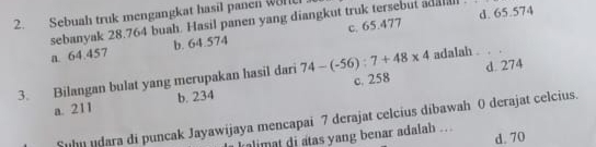 Sebuah truk mengangkat hasil panen won
sebanyak 28.764 buah. Hasil panen yang diangkut truk tersebut adatal d. 65.574
a. 64.457 b. 64.574 c. 65.477
d. 274
3. Bilangan bulat yang merupakan hasil dari 74-(-56):7+48* 4 c. 258 adalah . . .
a. 211 b. 234
Suhn udara di puncak Jayawijaya mencapai 7 derajat celcius dibawah 0 derajat celcius.
d. 70
alimat di atas yang benar adalah .. .