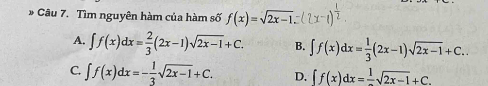 » Câu 7. Tìm nguyên hàm của hàm số f(x)=sqrt(2x-1)
A. ∈t f(x)dx= 2/3 (2x-1)sqrt(2x-1)+C. B. ∈t f(x)dx= 1/3 (2x-1)sqrt(2x-1)+C..
C. ∈t f(x)dx=- 1/3 sqrt(2x-1)+C. D. ∈t f(x)dx=frac 1sqrt(2x-1)+C.