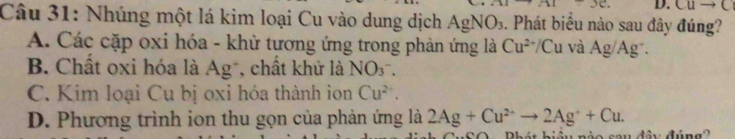 Cuto (
Câu 31: Nhúng một lá kim loại Cu vào dung dịch / AgNO_3 1. Phát biểu nào sau đây đúng?
A. Các cặp oxi hóa - khử tương ứng trong phản ứng là Cu^(2+) +/ Cu và Ag/Ag⁻.
B. Chất oxi hóa là Ag⁻, chất khử là NO(_3)^-.
C. Kim loại Cu bị oxi hóa thành ion Cu^(2+).
D. Phương trình ion thu gọn của phản ứng là 2Ag+Cu^(2+)to 2Ag^++Cu. 
Phát biệu nào sau đây đúng?