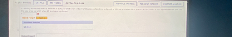DETAILS MY NOTES AUFBALG8 4.3.034. PREVIOUS ANSWERS ASK YOUR TEACHER PRACTICE ANOTHER 
A clothing wholesaler offers a discount of 10% per shirt when 10 to 20 shirts are purchased and a discount of 13% per shirt when 21 to 50 shirts are purchased. A shirt regularly sells for $20. Find 
the salie prico per shirt when 15 shirts are purchased. 
x 
Need Hellp? — 
Addiional Materials 
eBook 
B hmit Anceee