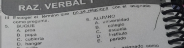 RAZ. VERBAL
III. Escoger el término que no se relaciona con el asignado
5. BUQUE como pregunta. 6. ALUMNO
A universidad B. colegio
C. escuela
A. proa B. popa
D. hangar C. cubierta D. Instituto
E. partido
asignado como