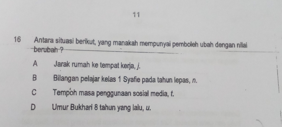 11
16 Antara situasi berikut, yang manakah mempunyai pemboleh ubah dengan nilai
berubah ?
A Jarak rumah ke tempat kerja, j.
B Bilangan pelajar kelas 1 Syafie pada tahun lepas, n.
C Tempoh masa penggunaan sosial media, t.
D Umur Bukhari 8 tahun yang lalu, u.