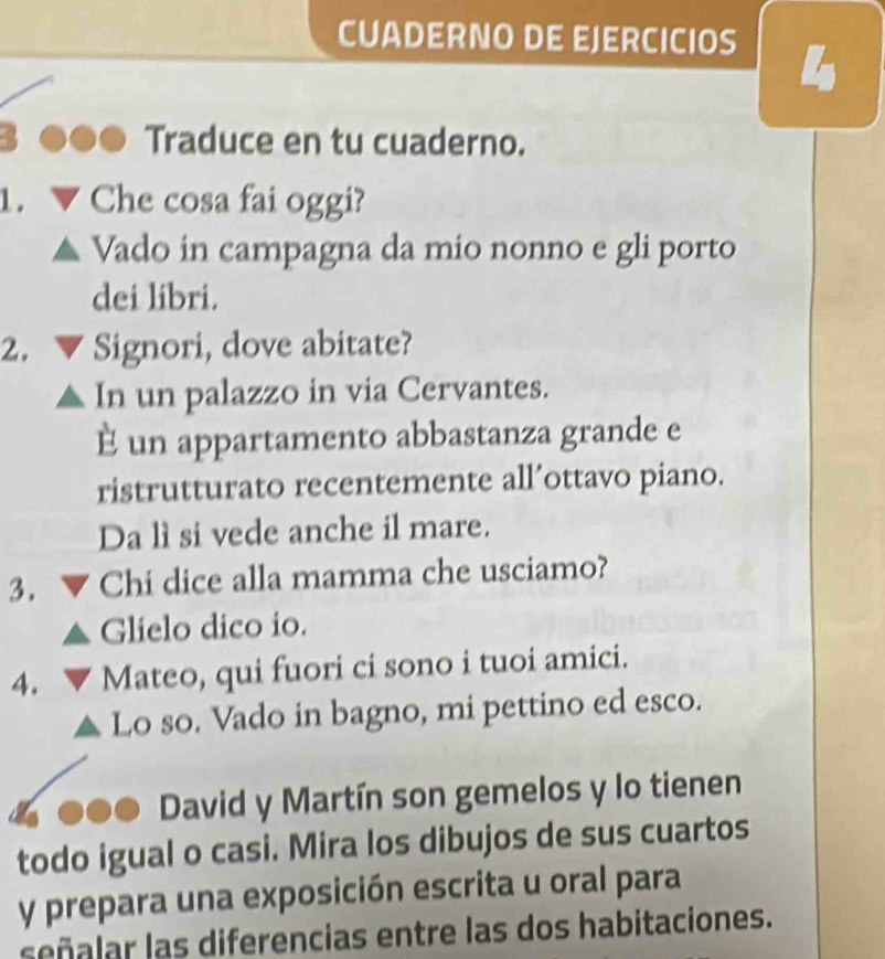 CUADERNO DE EJERCICIOS 
4 
Traduce en tu cuaderno. 
Che cosa fai oggi? 
Vado in campagna da mio nonno e gli porto 
dei libri. 
2. ▼ Signori, dove abitate? 
In un palazzo in via Cervantes. 
E un appartamento abbastanza grande e 
ristrutturato recentemente all’ottavo piano. 
Da lì si vede anche il mare. 
3. Chi dice alla mamma che usciamo? 
Glielo dico io. 
4. Mateo, qui fuori ci sono i tuoi amici. 
Lo so. Vado in bagno, mi pettino ed esco. 
David y Martín son gemelos y lo tienen 
todo igual o casi. Mira los dibujos de sus cuartos 
y prepara una exposición escrita u oral para 
señalar las diferencias entre las dos habitaciones.