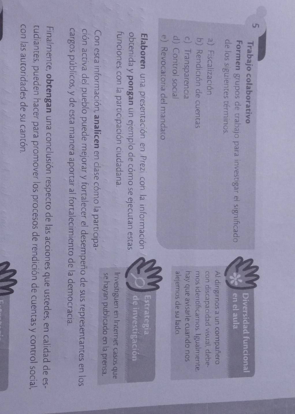 Trabajo colaborativo 
Diversidad funcional 
Formen grupos de trabajo para investigar el significado en el aula 
de los siguientes términos. 
Al dirigirnos a un compañero 
a) Fiscalización 
con discapacidad visual, debe- 
b) Rendición de cuentas mos identificamos. Igualmente, 
c Transparencia hay que avisarle cuando nos 
d) Control social alejemos de su lado. 
e) Revocatoria del mandato 
Elaboren una presentación en Prezi con la información 
Estrategia 
obtenida y pongan un ejemplo de cómo se ejecutan estas 
de investigación 
funciones con la participación ciudadana. Investiguen en Internet casos que 
se hayan publicado en la prensa. 
Con esta información, analicen en clase cómo la participa- 
ción activa del pueblo puede mejorar y fortalecer el desempeño de sus representantes en los 
cargos públicos, y de esta manera aportar al fortalecimiento de la democracia. 
Finalmente, obtengan una conclusión respecto de las acciones que ustedes, en calidad de es- 
tudiantes, pueden hacer para promover los procesos de rendición de cuentas y control social, 
con las autoridades de su cantón.