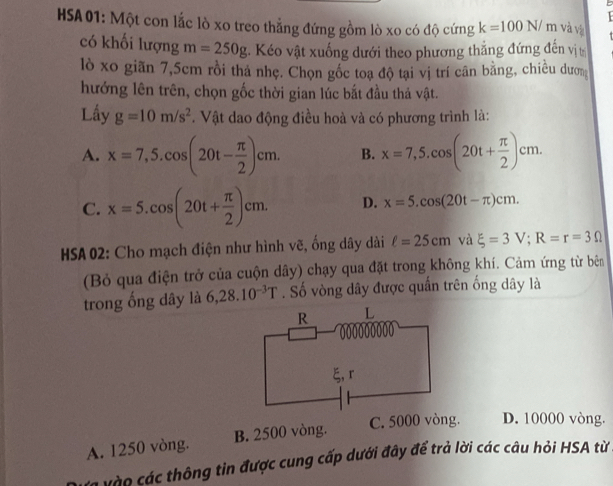 HSA 01: Một con lắc lò xo treo thẳng đứng gồm lò xo có độ cứng k=100N/ m và và
có khối lượng m=250g. Kéo vật xuống dưới theo phương thắng đứng đến vị t
lò xo giãn 7,5cm rồi tha nhẹ. Chọn gốc toạ độ tại vị trí cân bằng, chiều dượ
hướng lên trên, chọn gốc thời gian lúc bắt đầu thả vật.
Lầy g=10m/s^2. Vật dao động điều hoà và có phương trình là:
A. x=7,5.cos (20t- π /2 )cm. B. x=7,5.cos (20t+ π /2 )cm.
C. x=5.cos (20t+ π /2 )cm. D. x=5.cos (20t-π )cm. 
* HSA 02: Cho mạch điện như hình vẽ, ống dây dài ell =25cm và xi =3V; R=r=3Omega
(Bỏ qua điện trở của cuộn dây) chạy qua đặt trong không khí. Cảm ứng từ bên
trong ống dây là 6,28.10^(-3)T. Số vòng dây được quấn trên ống dây là
C. 5000 vòng. D. 10000 vòng.
A. 1250 vòng. B. 2500 vòng.
à vào các thông tin được cung cấp dưới đây để trả lời các câu hỏi HSA từ