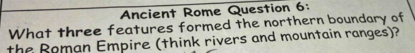 Ancient Rome Question 6: 
What three features formed the northern boundary of 
the Roman Empire (think rivers and mountain ranges)?