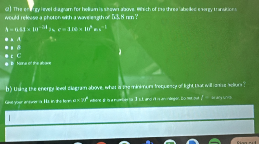 () The energy level diagram for helium is shown above. Which of the three labelled energy transitions
would release a photon with a wavelength of 53.8 nm ?
h=6.03* 10^(-34)Js.c=3.00* 10^8ms^(-1)
A A
o B
c C
D None of the above
b) Using the energy level diagram above, what is the minimum frequency of light that will ionise helium?
Give your answer in Hz in the form a* 10^n where a is a number to 3 s.f, and n is an integer. Do not put f =0 r any units.
Sian out