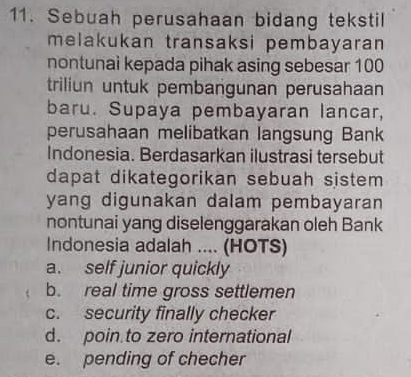 Sebuah perusahaan bidang tekstil
melakukan transaksi pembayaran 
nontunai kepada pihak asing sebesar 100
triliun untuk pembangunan perusahaan
baru. Supaya pembayaran lancar,
perusahaan melibatkan langsung Bank
Indonesia. Berdasarkan ilustrasi tersebut
dapat dikategorikan sebuah sistem 
yang digunakan dalam pembayaran
nontunai yang diselenggarakan oleh Bank
Indonesia adalah ... (HOTS)
a. self junior quickly
b. real time gross settlemen
c. security finally checker
d. poin to zero international
e. pending of checher