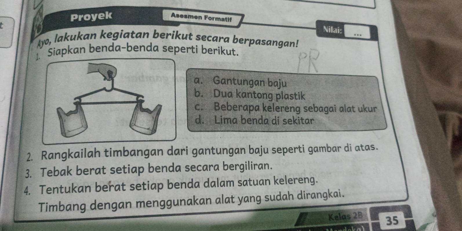 Proyek Asesmen Formatif 
- 
Nilai: ,,, 
Ayo, lakukan kegiatan berikut secara berpasangan! 
Siapkan benda-benda seperti berikut. 
a. Gantungan baju 
b. Dua kantong plastik 
c. Beberapa kelereng sebagai alat ukur 
d. Lima benda di sekitar 
2. Rangkailah timbangan dari gantungan baju seperti gambar di atas. 
3. Tebak berat setiap benda secara bergiliran. 
4. Tentukan berat setiap benda dalam satuan kelereng. 
Timbang dengan menggunakan alat yang sudah dirangkai. 
Kelas 2B
35