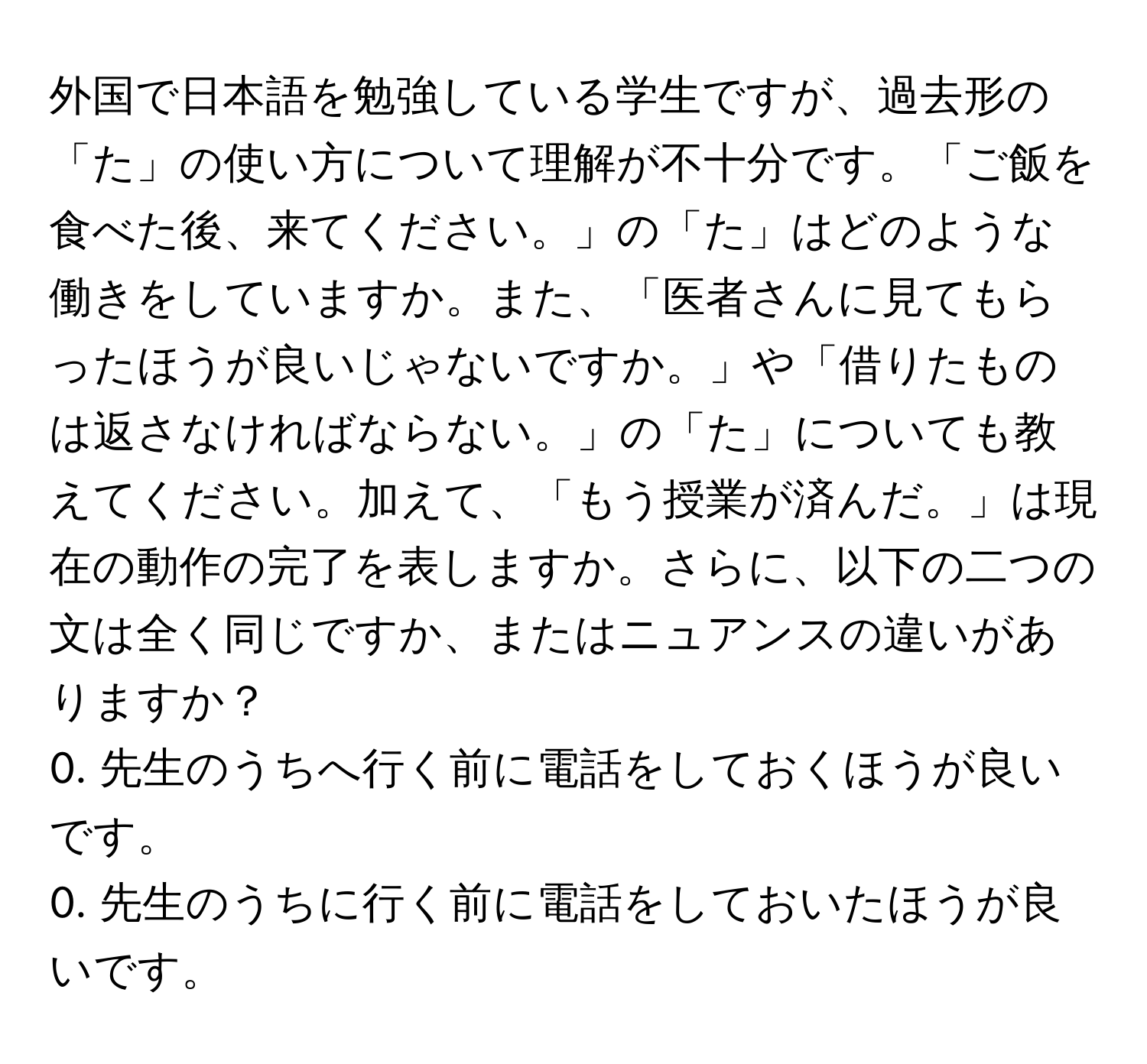 外国で日本語を勉強している学生ですが、過去形の「た」の使い方について理解が不十分です。「ご飯を食べた後、来てください。」の「た」はどのような働きをしていますか。また、「医者さんに見てもらったほうが良いじゃないですか。」や「借りたものは返さなければならない。」の「た」についても教えてください。加えて、「もう授業が済んだ。」は現在の動作の完了を表しますか。さらに、以下の二つの文は全く同じですか、またはニュアンスの違いがありますか？  
0. 先生のうちへ行く前に電話をしておくほうが良いです。  
0. 先生のうちに行く前に電話をしておいたほうが良いです。