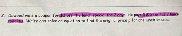 Dawood wins a coupon for $3 off the lunch special for 7 days. He pays $105 for his 7 lunch 
specials. Write and solve an equation to find the original price p for one lunch special.