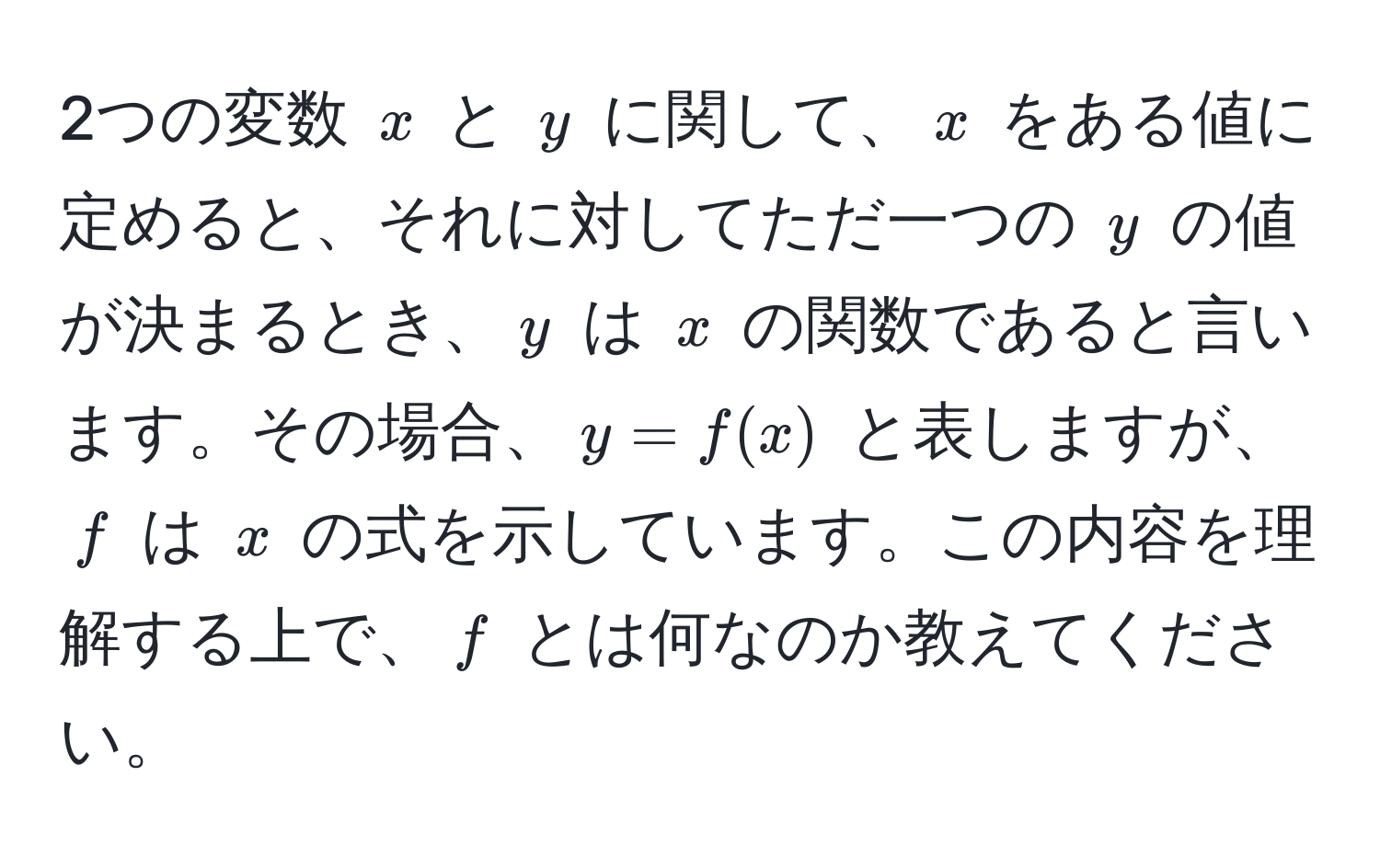 2つの変数 $x$ と $y$ に関して、$x$ をある値に定めると、それに対してただ一つの $y$ の値が決まるとき、$y$ は $x$ の関数であると言います。その場合、$y = f(x)$ と表しますが、$f$ は $x$ の式を示しています。この内容を理解する上で、$f$ とは何なのか教えてください。