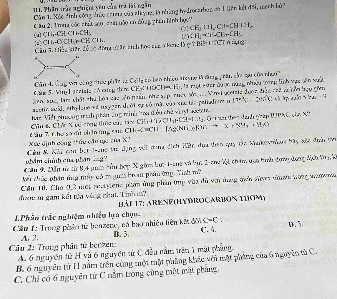 Phần trắc nghiệm yêu cầu trả lời ngắn
Câu 1. Xác định công thức chung của alkyne, là những hydrocarbon có 1 liên kết đôi, mạch hở?
Câu 2. Trong các chất sau, chất nào có đồng phân hình học?
(b) CH_3-CH_2-CH=CH-CH_3.
(a) CH_3-CH-CH-CH_3. CH_2=CH-CH_2-CH_3.
(c) CH_3-C(CH_3)=CH-CH_3. (d)
Câu 3. Điều kiện đề có đồng phân hình học của alkene là gì? Biết CTCT ở dạng:
Câu 4. Ứng với công thức phân tử C_5H_8 có bao nhiêu alkyne là đồng phân cấu tạo của nhau?
Câu 5. Vinyl acetate có công thức CH_3COOCH=CH_2 , là một ester được dùng nhiều trong lĩnh vực sản xuất
keo, sơn, làm chất nhũ hóa các sản phẩm như súp, nước sốt, ... Vinyl acetate được điều chế từ hỗn hợp gồm
acetic acid, ethylene và oxygen dưới sự có mặt của xúc tác palladium ở 175°C-200°C và áp suất 5 bar - 9
bar. Viết phương trình phản ứng minh họa điều chế vinyl acetate.
Câu 6. Chất X có công thức cấu tạo: CH_3-CH(CH_3)-CH=CH_2. Gọi tên theo danh pháp IUPAC của X?
Câu 7. Cho sơ đồ phản ứng sau: CH_3-Cequiv CH+[Ag(NH_3)_2]OHto X+NH_3+H_2O
Xác định công thức cấu tạo của X?
Câu 8. Khi cho but-1-ene tác dụng với dung dịch HBr, dựa theo quy tắc Markovnikov hãy xác định sản
phẩm chính của phản ứng?
Câu 9. Dẫn từ từ 8,4 gam hỗn hợp X gồm but-1-ene và but-2-ene lội chậm qua bình đựng dung dịch Br_2. k
kết thúc phản ứng thấy có m gam brom phản ứng. Tính m?
Câu 10. Cho 0,2 mol acetylene phản ứng phản ứng vừa đủ với dung dịch silver nitrate trong ammonia
được m gam kết tủa vàng nhạt. Tính m?
BÀI 17: ARENE(HYDROCARBON THƠM)
I.Phần trắc nghiệm nhiều lựa chọn.
Câu 1: Trong phân tử benzene, có bao nhiêu liên kết đôi C=C :
D. 5.
A. 2. B. 3. C. 4.
Câu 2: Trong phân tử benzen:
A. 6 nguyên tử H và 6 nguyên tử C đều nằm trên 1 mặt phẳng.
B. 6 nguyên tử H nằm trên cùng một mặt phẳng khác với mặt phẳng của 6 nguyên tử C.
C. Chỉ có 6 nguyên tử C nằm trong cùng một mặt phăng.