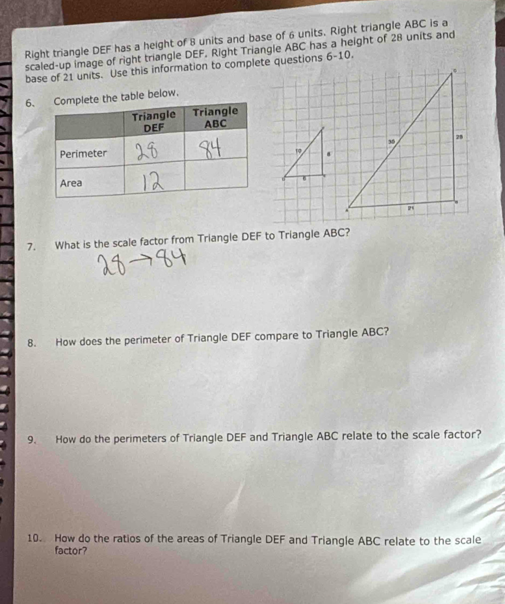 Right triangle DEF has a height of 8 units and base of 6 units. Right triangle ABC is a 
scaled-up image of right triangle DEF. Right Triangle ABC has a height of 28 units and 
base of 21 units. Use this information to complete questions 6-10. 
6、e table below. 
19 
7. What is the scale factor from Triangle DEF to Triangle ABC? 
8. How does the perimeter of Triangle DEF compare to Triangle ABC? 
9. How do the perimeters of Triangle DEF and Triangle ABC relate to the scale factor? 
10. How do the ratios of the areas of Triangle DEF and Triangle ABC relate to the scale 
factor?