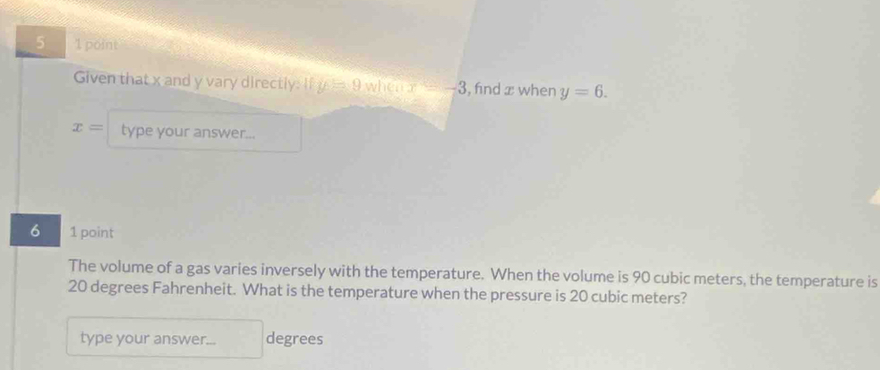 5 1 point 
Given that x and y vary directly: If y=9 when x=-3 , find x when y=6.
x= type your answer... 
6 1 point 
The volume of a gas varies inversely with the temperature. When the volume is 90 cubic meters, the temperature is
20 degrees Fahrenheit. What is the temperature when the pressure is 20 cubic meters? 
type your answer... degrees