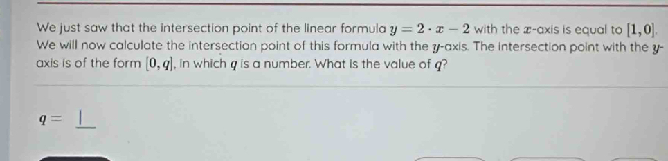 We just saw that the intersection point of the linear formula y=2· x-2 with the x-axis is equal to [1,0]. 
We will now calculate the intersection point of this formula with the y-axis. The intersection point with the y - 
axis is of the form [0,q] , in which q is a number. What is the value of q?
q=
_