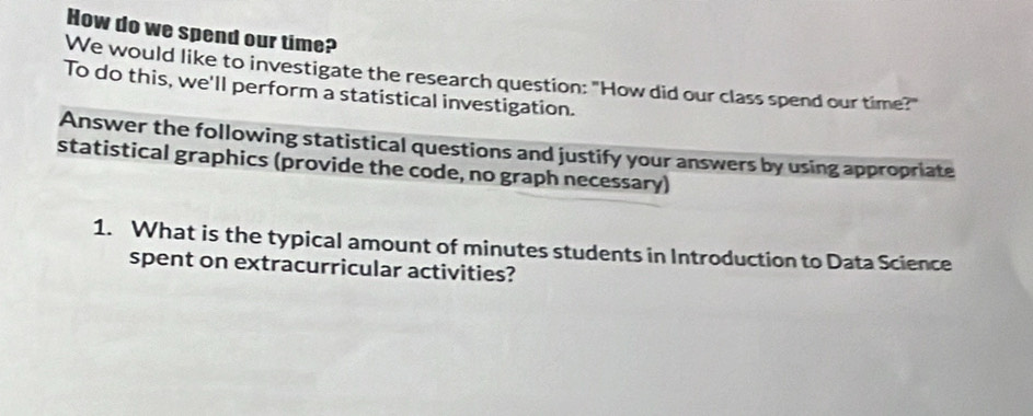 How do we spend our time? 
We would like to investigate the research question: "How did our class spend our time?" 
To do this, we'll perform a statistical investigation. 
Answer the following statistical questions and justify your answers by using appropriate 
statistical graphics (provide the code, no graph necessary) 
1. What is the typical amount of minutes students in Introduction to Data Science 
spent on extracurricular activities?