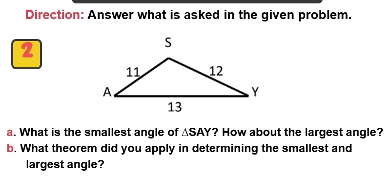 Direction: Answer what is asked in the given problem. 
2 
a. What is the smallest angle of △ SAY ? How about the largest angle? 
b. What theorem did you apply in determining the smallest and 
largest angle?