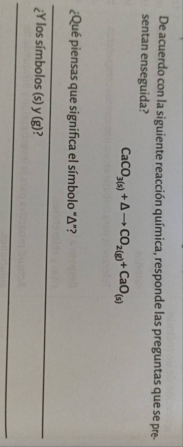 De acuerdo con la siguiente reacción química, responde las preguntas que se pre- 
sentan enseguida?
CaCO_3(s)+△ to CO_2(g)+CaO_(s)
¿Qué piensas que significa el símbolo “ Δ ”? 
_ 
¿Y los símbolos (s) y (g)? 
_