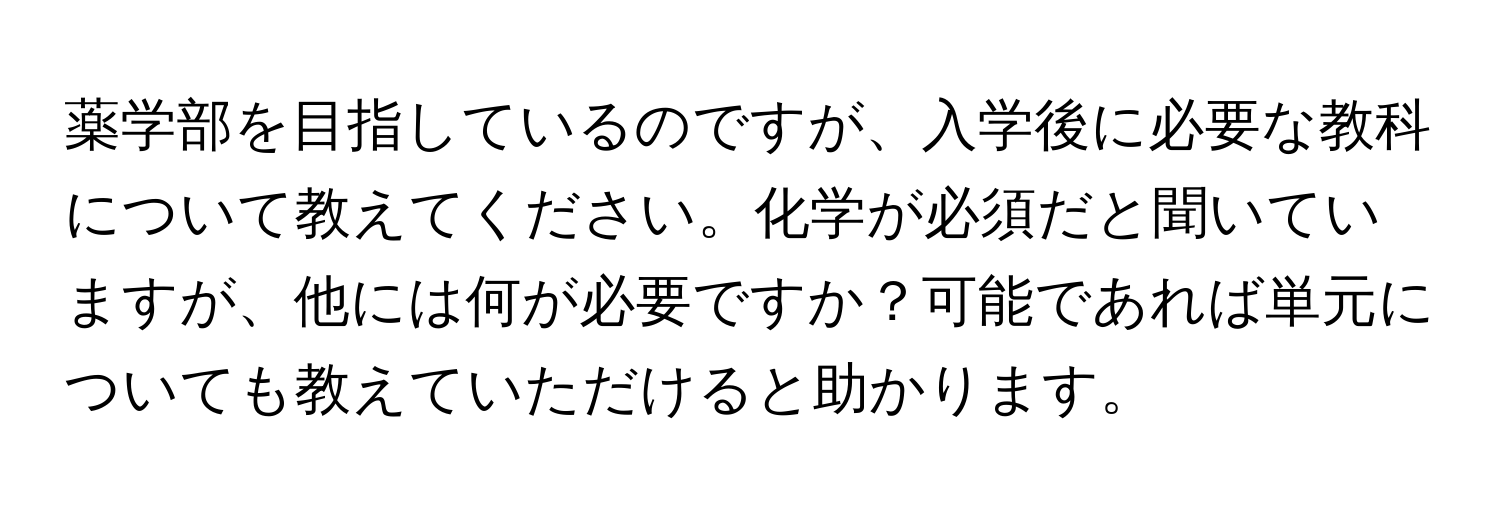 薬学部を目指しているのですが、入学後に必要な教科について教えてください。化学が必須だと聞いていますが、他には何が必要ですか？可能であれば単元についても教えていただけると助かります。