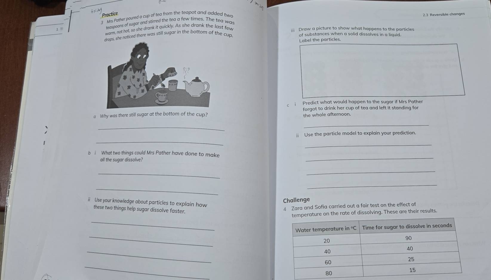 Practice 
3 Mrs Pather poured a cup of tea from the teapot and added two 
2.3 Reversible changes 
teaspoons of sugar and stirred the tea a few times. The tea was 
warm, not hot, so she drank it quickly. As she drank the last few 
;;; Draw a picture to show what happens to the particles 
she noticed there was still sugar in the bottom of the cup. of substances when a solid dissolves in a liquid. 
Label the particles. 
c i Predict what would happen to the sugar if Mrs Pather 
forgot to drink her cup of tea and left it standing for 
a Why was there still sugar at the bottom of the cup? the whole afternoon. 
_ 
_ 
ii Use the particle model to explain your prediction. 
_ 
_ 
_ 
b i What two things could Mrs Pather have done to make 
all the sugar dissolve? 
_ 
_ 
_ 
_ 
Challenge 
ii Use your knowledge about particles to explain how 
these two things help sugar dissolve faster. 
4 Zara and Sofia carried out a fair test on the effect of 
temperature on the rate of dissolving. These are their results. 
_ 
_ 
_ 
_
