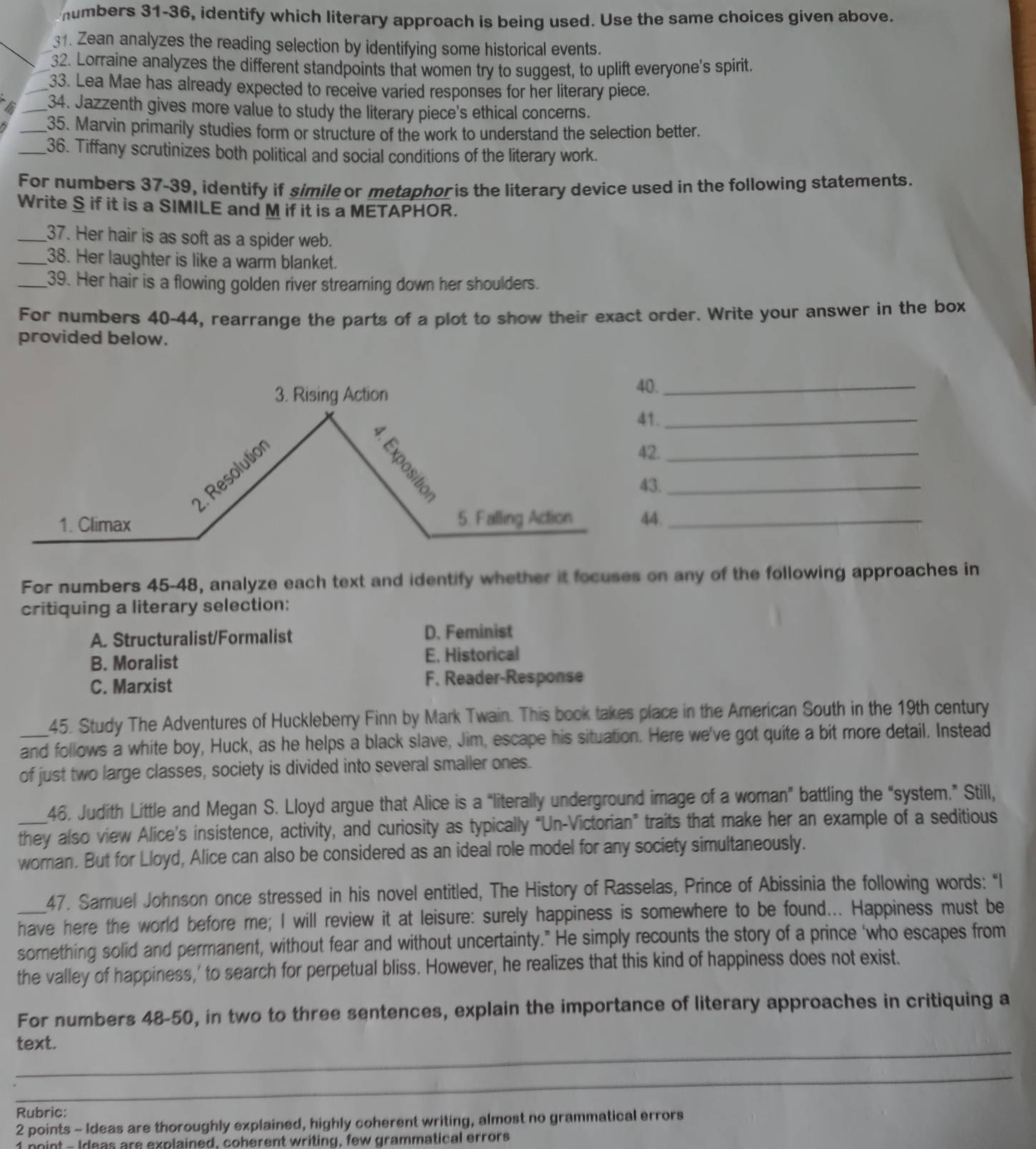 humbers 31-36, identify which literary approach is being used. Use the same choices given above.
31. Zean analyzes the reading selection by identifying some historical events.
32. Lorraine analyzes the different standpoints that women try to suggest, to uplift everyone's spirit.
_33. Lea Mae has already expected to receive varied responses for her literary piece.
_34. Jazzenth gives more value to study the literary piece's ethical concerns.
_35. Marvin primarily studies form or structure of the work to understand the selection better.
_36. Tiffany scrutinizes both political and social conditions of the literary work.
For numbers 37-39, identify if simile or metaphoris the literary device used in the following statements.
Write S if it is a SIMILE and M if it is a METAPHOR.
_37. Her hair is as soft as a spider web.
_38. Her laughter is like a warm blanket.
_39. Her hair is a flowing golden river streaming down her shoulders.
For numbers 40-44, rearrange the parts of a plot to show their exact order. Write your answer in the box
provided below.
_
_
_
._
._
For numbers 45-48, analyze each text and identify whether it focuses on any of the following approaches in
critiquing a literary selection:
A. Structuralist/Formalist D. Feminist
B. Moralist E. Historical
C. Marxist F. Reader-Response
45. Study The Adventures of Huckleberry Finn by Mark Twain. This book takes place in the American South in the 19th century
_and follows a white boy, Huck, as he helps a black slave, Jim, escape his situation. Here we've got quite a bit more detail. Instead
of just two large classes, society is divided into several smaller ones.
46, Judith Little and Megan S. Lloyd argue that Alice is a “literally underground image of a woman” battling the “system.” Still,
_they also view Alice’s insistence, activity, and curiosity as typically “Un-Victorian” traits that make her an example of a seditious
woman. But for Lloyd, Alice can also be considered as an ideal role model for any society simultaneously.
47. Samuel Johnson once stressed in his novel entitled, The History of Rasselas, Prince of Abissinia the following words: "I
have here the world before me; I will review it at leisure: surely happiness is somewhere to be found... Happiness must be
something solid and permanent, without fear and without uncertainty." He simply recounts the story of a prince ‘who escapes from
the valley of happiness,' to search for perpetual bliss. However, he realizes that this kind of happiness does not exist.
For numbers 48-50, in two to three sentences, explain the importance of literary approaches in critiquing a
_
text.
_
Rubric:
2 points - Ideas are thoroughly explained, highly coherent writing, almost no grammatical errors
1 hoint - Ideas are explained, coherent writing, few grammatical errors