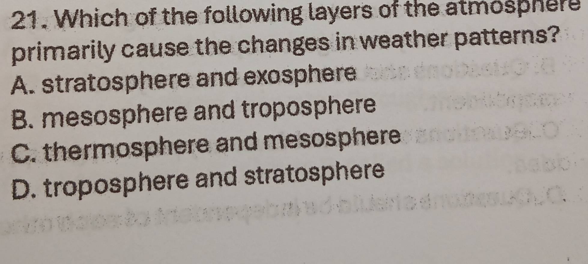 Which of the following layers of the atmosphere
primarily cause the changes in weather patterns?
A. stratosphere and exosphere
B. mesosphere and troposphere
C. thermosphere and mesosphere
D. troposphere and stratosphere