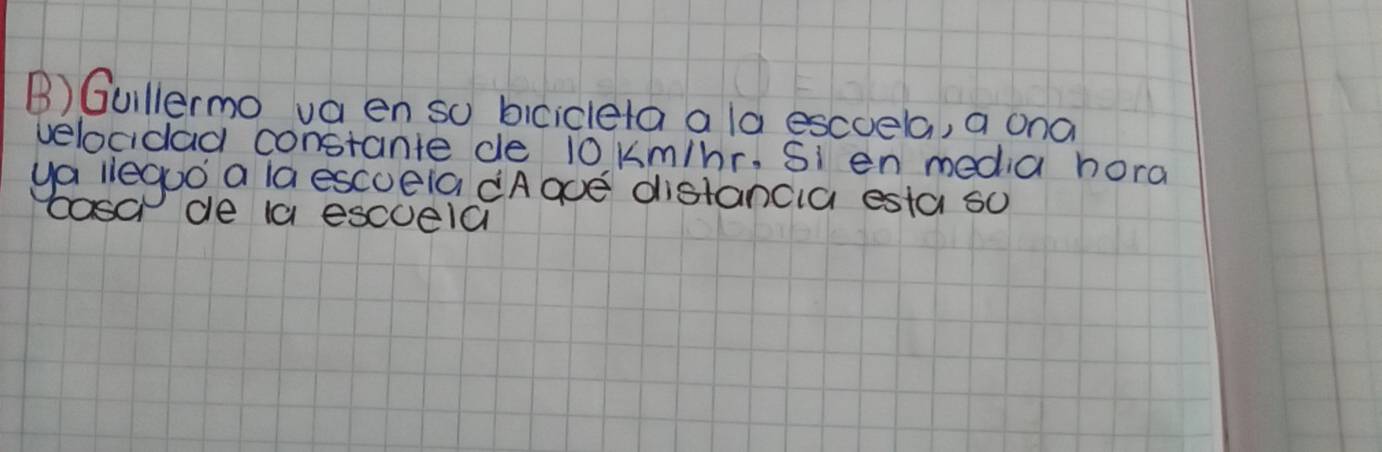 Gullermo va en so bicicleta a la escoela, a ona 
velocidad constante de 10 kKm/hr. Si en media hora 
ya lieguo a la escueia dAaoe distancia esta so 
cosa de la esccela