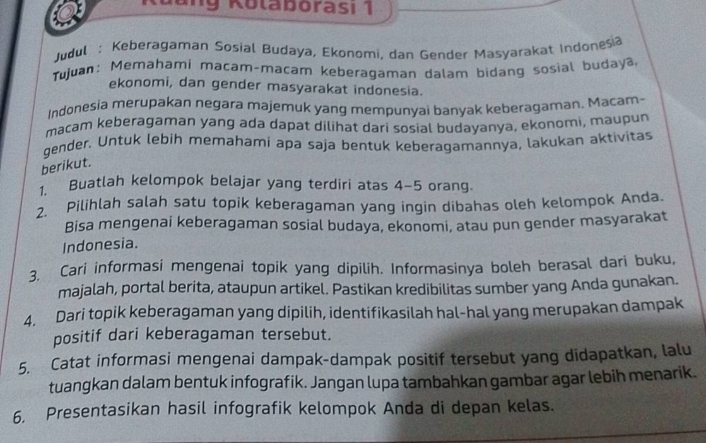 đang Kolaborasi 1 
Judul : Keberagaman Sosial Budaya, Ekonomi, dan Gender Masyarakat Indonesia 
Tujuan: Memahami macam-macam keberagaman dalam bidang sosial budaya, 
ekonomi, dan gender masyarakat indonesia. 
Indonesia merupakan negara majemuk yang mempunyai banyak keberagaman. Macam- 
macam keberagaman yang ada dapat dilihat dari sosial budayanya, ekonomi, maupun 
gender. Untuk lebih memahami apa saja bentuk keberagamannya, lakukan aktivitas 
berikut. 
1, Buatlah kelompok belajar yang terdiri atas 4-5 orang. 
2. Pilihlah salah satu topik keberagaman yang ingin dibahas oleh kelompok Anda. 
Bisa mengenai keberagaman sosial budaya, ekonomi, atau pun gender masyarakat 
Indonesia. 
3. Cari informasi mengenai topik yang dipilih. Informasinya boleh berasal dari buku, 
majalah, portal berita, ataupun artikel. Pastikan kredibilitas sumber yang Anda gunakan. 
4. Dari topik keberagaman yang dipilih, identifikasilah hal-hal yang merupakan dampak 
positif dari keberagaman tersebut. 
5. Catat informasi mengenai dampak-dampak positif tersebut yang didapatkan, lalu 
tuangkan dalam bentuk infografik. Jangan lupa tambahkan gambar agar lebih menarik. 
6. Presentasikan hasil infografik kelompok Anda di depan kelas.