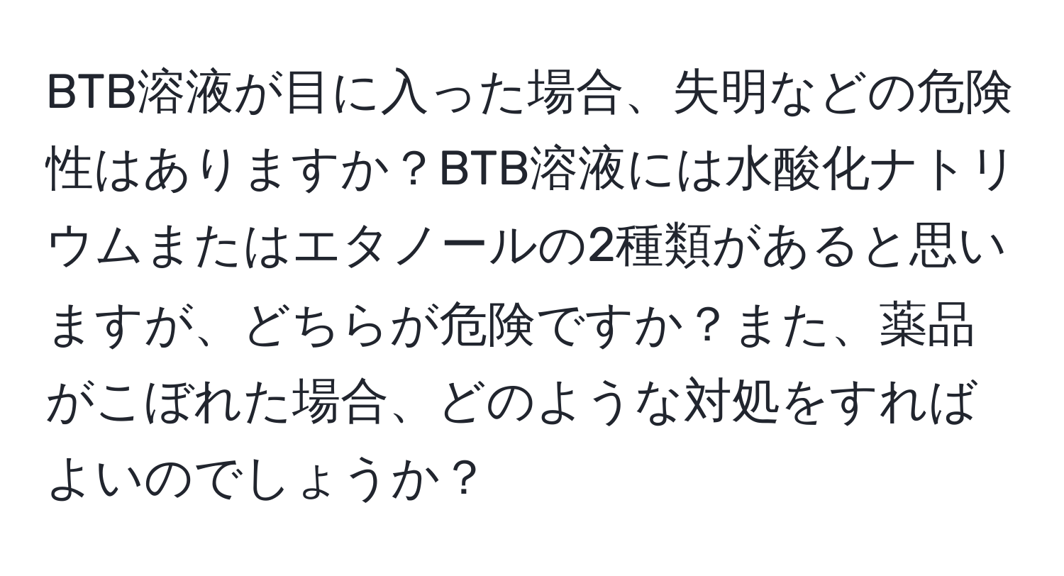 BTB溶液が目に入った場合、失明などの危険性はありますか？BTB溶液には水酸化ナトリウムまたはエタノールの2種類があると思いますが、どちらが危険ですか？また、薬品がこぼれた場合、どのような対処をすればよいのでしょうか？