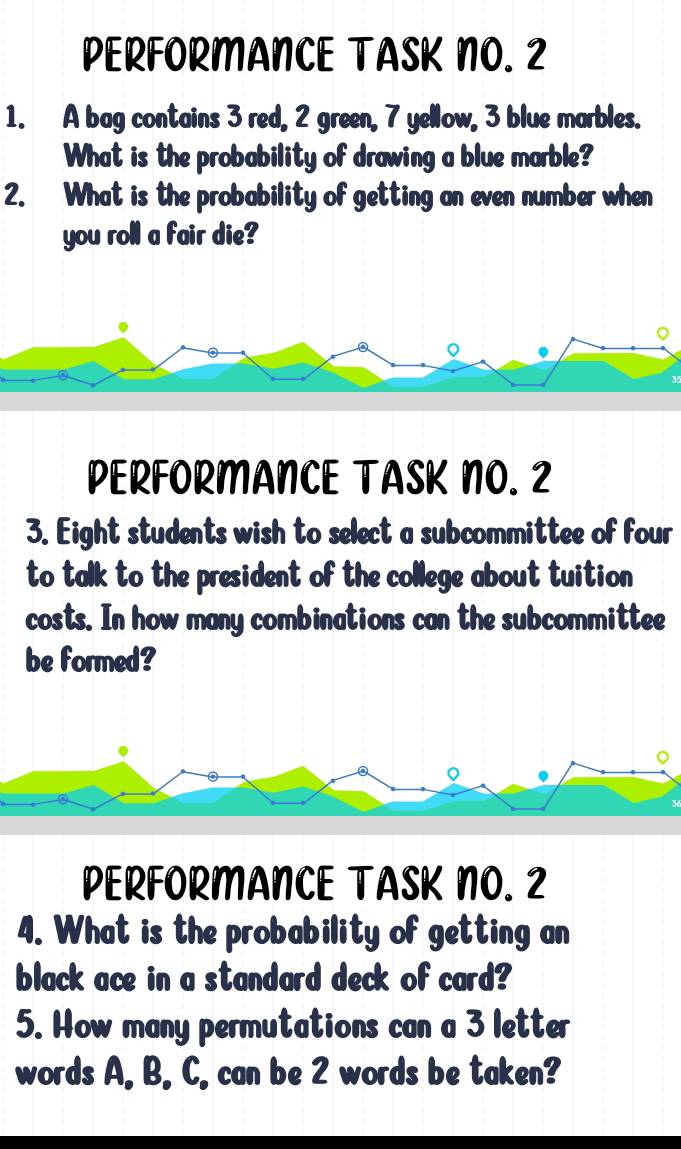 PERFORMANCE TASK NO. 2 
1. A bag contains 3 red, 2 green, 7 yellow, 3 blue marbles. 
What is the probability of drawing a blue marble? 
2. What is the probability of getting an even number when 
you roll a fair die? 
。 
。 
PERFORMANCE TASK NO. 2 
3. Eight students wish to select a subcommittee of four 
to talk to the president of the college about tuition 
costs. In how many combinations can the subcommittee 
be formed? 
。 
。 
PERFORMANCE TASK NO. 2 
4. What is the probability of getting an 
black ace in a standard deck of card? 
5. How many permutations can a 3 letter 
words A. B. C, can be 2 words be taken?