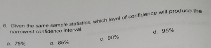 Given the same sample statistics, which level of confidence will produce the
narrowest confidence interval:
c. 90% d. 95%
a、 75% b. 85%