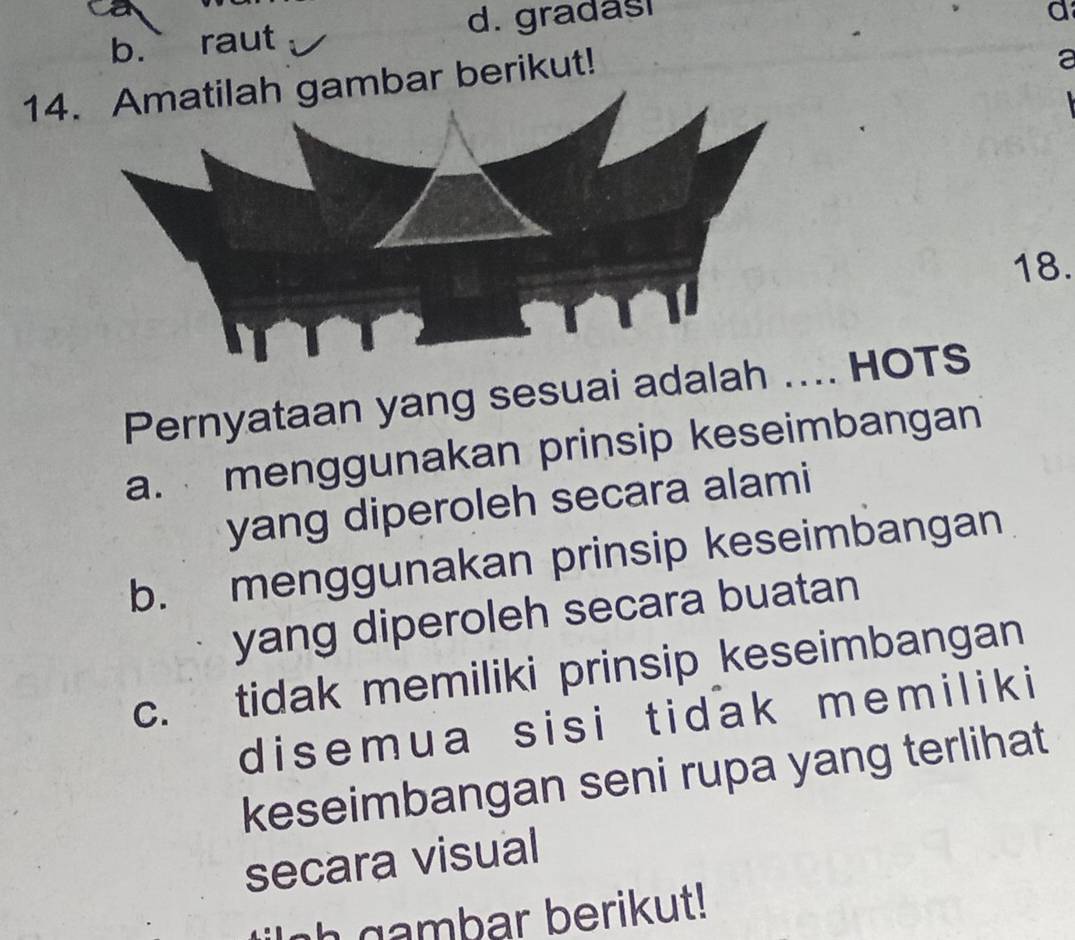 b. raut d. gradas
a
14ar berikut!
a
18.
Pernyataan yang sesuai adal.. HOTS
a. menggunakan prinsip keseimbangan
yang diperoleh secara alami
b. menggunakan prinsip keseimbangan
yang diperoleh secara buatan
c. tidak memiliki prinsip keseimbangan
disemua sisi tidak memiliki 
keseimbangan seni rupa yang terlihat
secara visual
h gambar berikut!