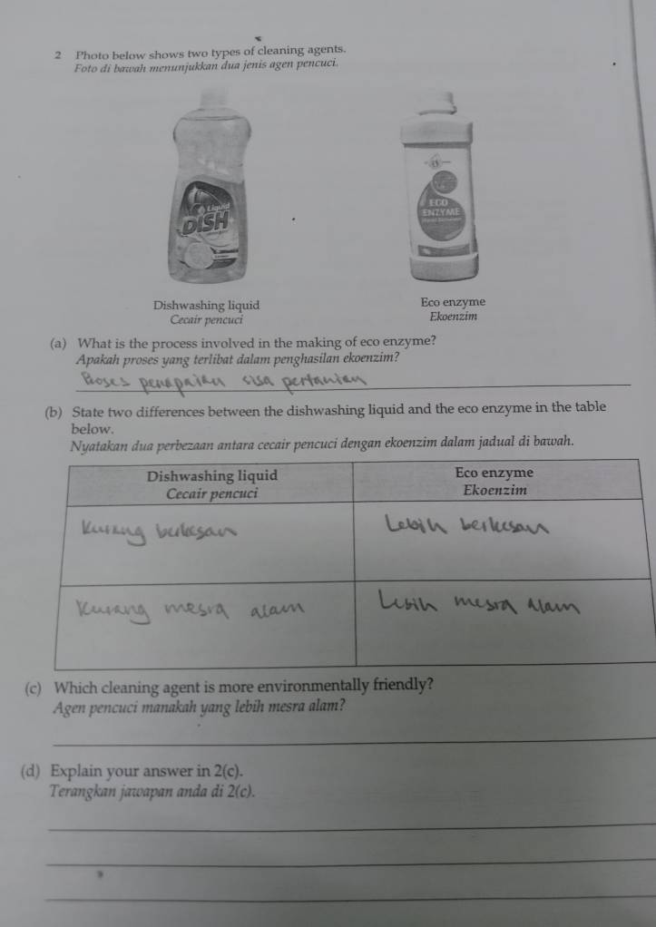 Photo below shows two types of cleaning agents. 
Foto di bawah menunjukkan dua jenis agen pencuci. 
Dishwashing liquid Eco enzyme 
Cecair pencuci Ekoenzim 
(a) What is the process involved in the making of eco enzyme? 
Apakah proses yang terlibat dalam penghasilan ekoenzim? 
_ 
(b) State two differences between the dishwashing liquid and the eco enzyme in the table 
below. 
Nyatakan dua perbezaan antara cecair pencuci dengan ekoenzim dalam jadual di bawah. 
(c) Which cleaning agent is more environmentally friendly? 
Agen pencuci manakah yang lebih mesra alam? 
_ 
(d) Explain your answer in 2(c). 
Terangkan jawapan anda di 2(c). 
_ 
_ 
_