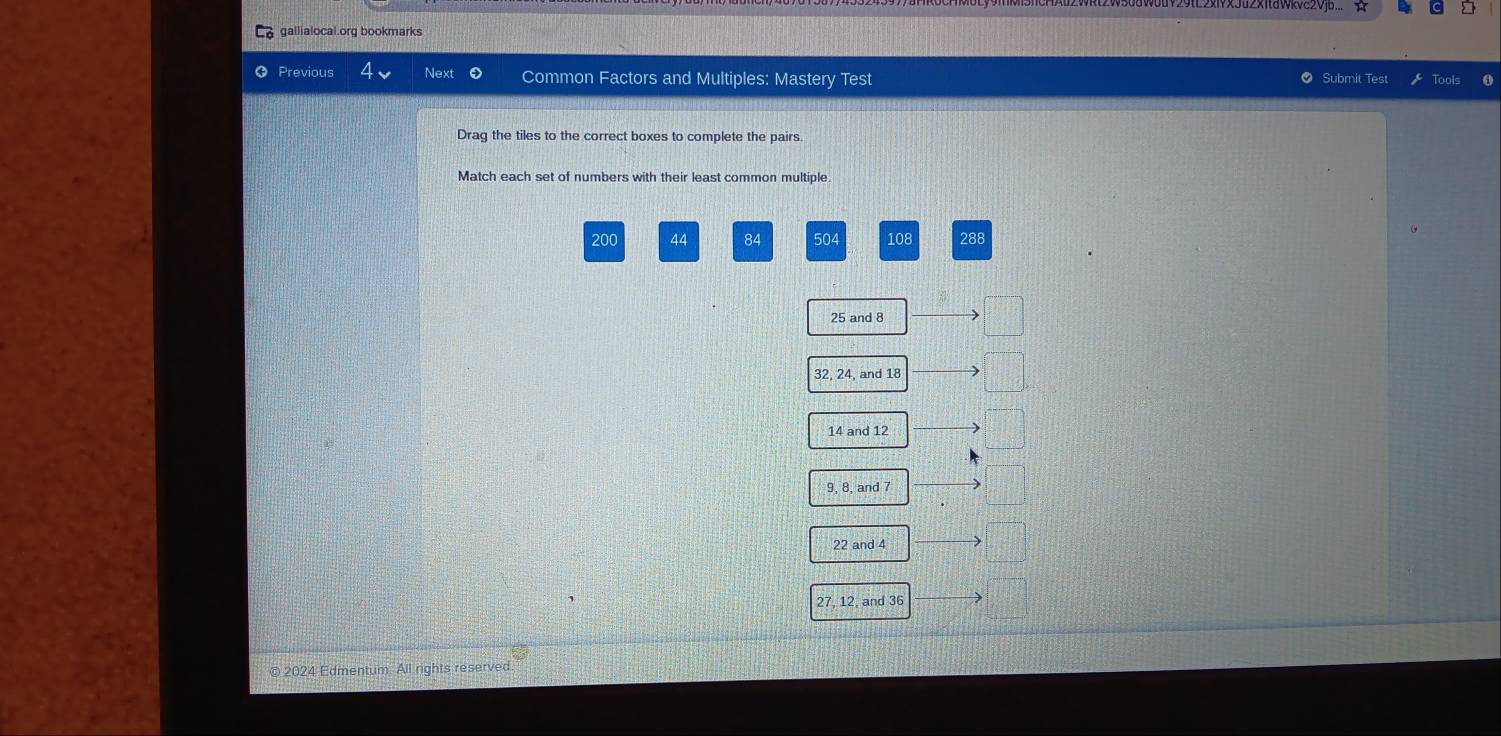 gallialocal.org bookmarks
Previous Next Common Factors and Multiples: Mastery Test O Submit Test Tools
Drag the tiles to the correct boxes to complete the pairs.
Match each set of numbers with their least common multiple.
200 44 84 504 108 288
25 and 8
32, 24, and 18
14 and 12
9, 8, and 7
22 and 4
27, 12, and 36
© 2024 Edmentum. All rights reserved.