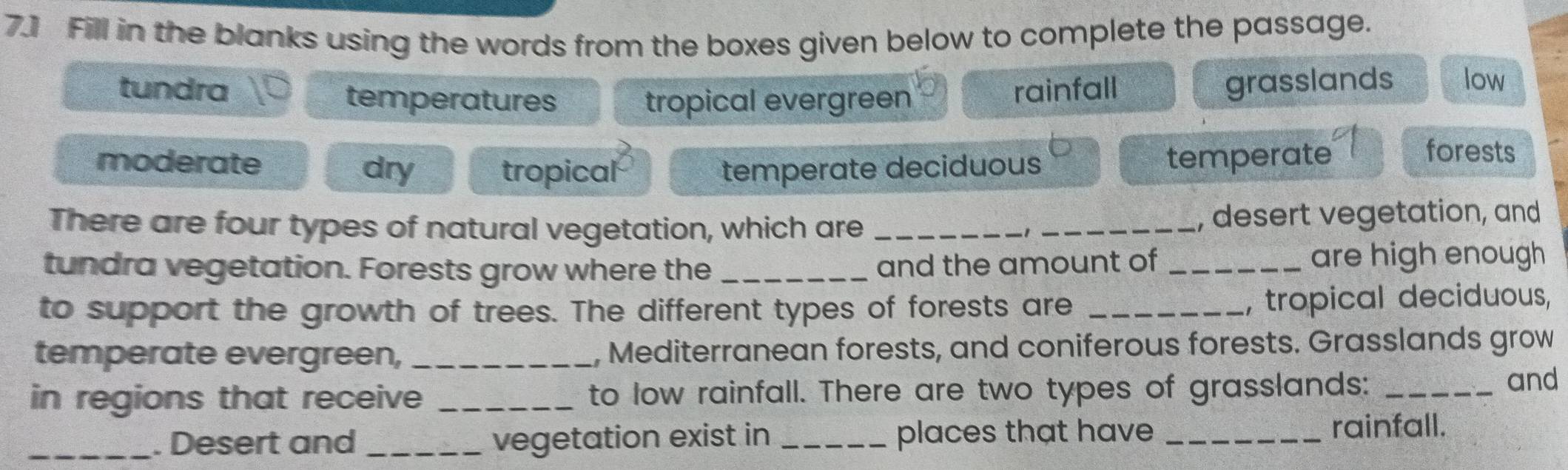 7.] Fill in the blanks using the words from the boxes given below to complete the passage.
tundra rainfall grasslands low
temperatures tropical evergreen
tropical temperate
moderate dry temperate deciduous
forests
There are four types of natural vegetation, which are _1 _, desert vegetation, and
tundra vegetation. Forests grow where the __are high enough
and the amount of
to support the growth of trees. The different types of forests are _, tropical deciduous,
temperate evergreen, _, Mediterranean forests, and coniferous forests. Grasslands grow
in regions that receive _to low rainfall. There are two types of grasslands: _and
_. Desert and _vegetation exist in _places that have _rainfall.