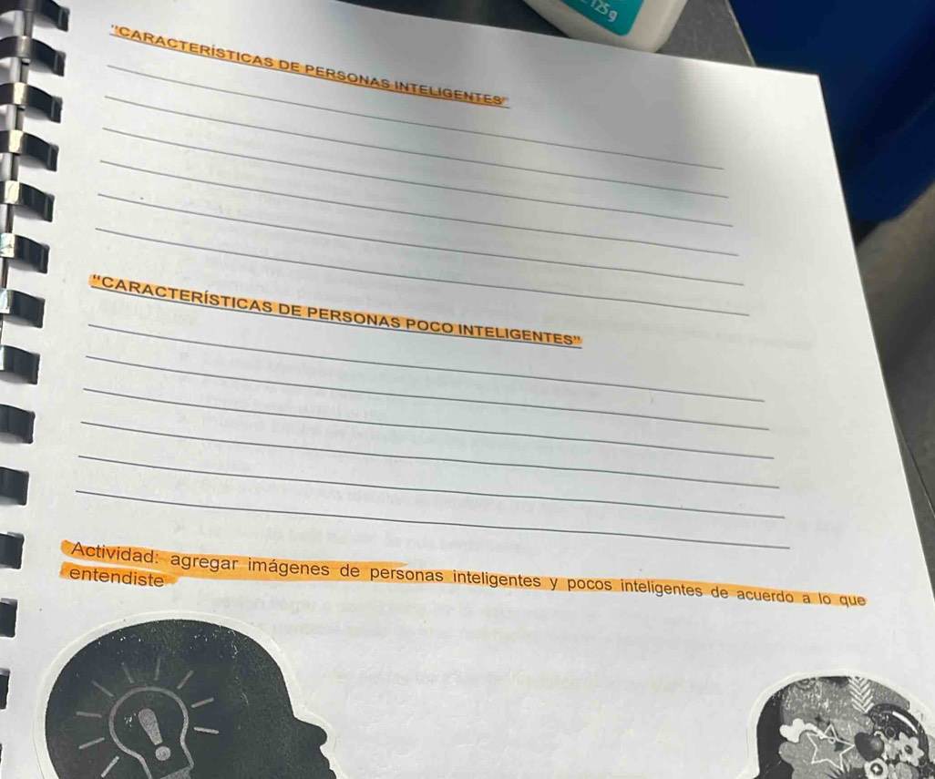 125g 
_ 
_' 'CARACTERÍSTICAS DE PERSONAS INTELIGENTES'' 
_ 
_ 
_ 
_ 
_ 
_ 
CARACTERÍSTICAS DE PERSONAS POCO INTELIGENTES'' 
_ 
_ 
_ 
_ 
Actividad: agregar imágenes de personas inteligentes y pocos intelígentes de acuerdo a lo que 
entendiste
