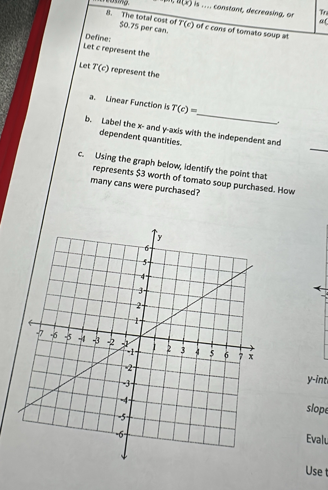 easing. a(x) is .... constant, decreasing, or Tr 
a( 
8. The total cost of overline T(c) of c cans of tomato soup at
$0.75 per can. 
Define: 
Let c represent the 
Let T(c) represent the 
_ 
a. Linear Function is T(c)=
_ 
b. Label the x - and y-axis with the independent and 
dependent quantities. 
c. Using the graph below, identify the point that 
represents $3 worth of tomato soup purchased. How 
many cans were purchased?
y -int 
slope 
Evalu 
Use t