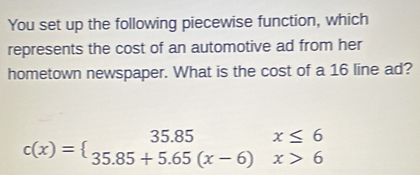 You set up the following piecewise function, which 
represents the cost of an automotive ad from her 
hometown newspaper. What is the cost of a 16 line ad?
c(x)=beginarrayl 35.85x≤ 6 35.85+5.65(x-6)x>6endarray.